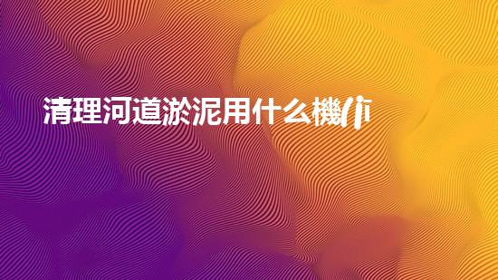 清理河道淤泥用什么機(jī)器好清淤工程技術(shù)革新：如何提升施工效率與安全性？